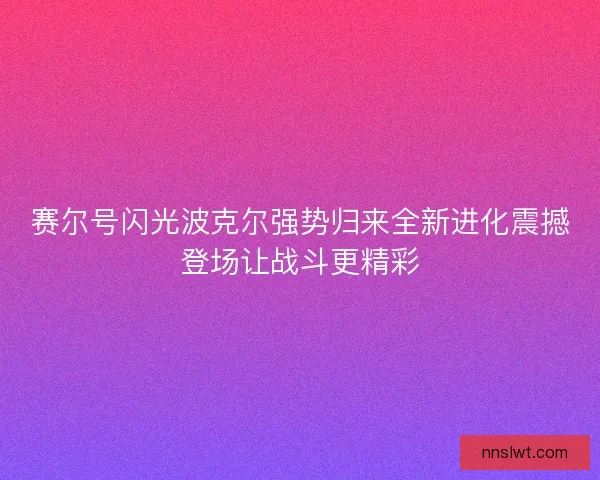 赛尔号闪光波克尔强势归来全新进化震撼登场让战斗更精彩