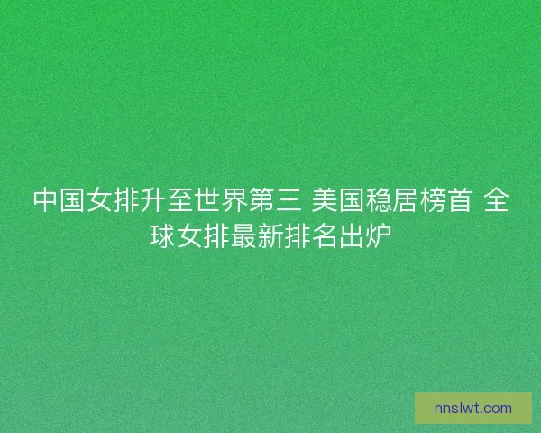 中国女排升至世界第三 美国稳居榜首 全球女排最新排名出炉
