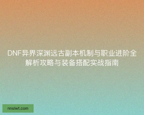 DNF异界深渊远古副本机制与职业进阶全解析攻略与装备搭配实战指南
