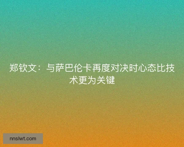 郑钦文：与萨巴伦卡再度对决时心态比技术更为关键