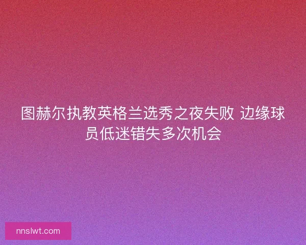 图赫尔执教英格兰选秀之夜失败 边缘球员低迷错失多次机会