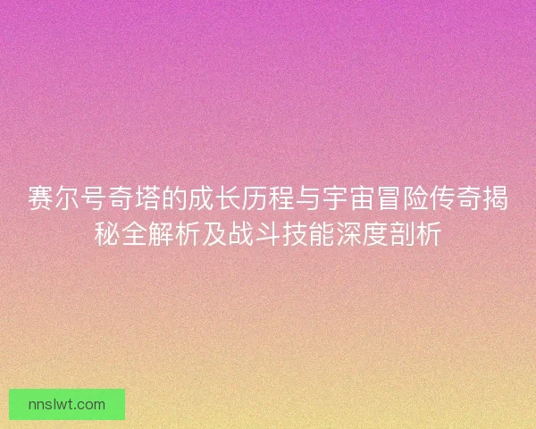 赛尔号奇塔的成长历程与宇宙冒险传奇揭秘全解析及战斗技能深度剖析